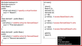 #include<iostream.h>
#include<conio.h>
class Base {
public:
virtual void who() { // specify a virtual function
cout << "Basen";
}
};
class derived1 : public Base {
public:
void who() { // redefine who() for DerivedClass1
cout << "First derivationn";
}
};
class derived2 : public Base {
public:
void who() { // redefine who() for DerivedClass2
cout << "Second derivationn";
}
};
int main()
{
clrscr();
Base b,*p;
derived1 d1;
derived2 d2;
p = &b;
p->who(); // access BaseClass's who
p = &d1;
p->who(); // access DerivedClass1's who
p = &d2;
p->who(); // access DerivedClass2's who
getch();
return 0;
} OUTPUT:
Base
First derivation
Second derivation
 