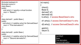 #include<iostream.h>
#include<conio.h>
class Base {
public:
void who() { // specify a virtual function
cout << "Basen";
}
};
class derived1 : public Base {
public:
void who() { // redefine who() for DerivedClass1
cout << "First derivationn";
}
};
class derived2 : public Base {
public:
void who() { // redefine who() for DerivedClass2
cout << "Second derivationn";
}
};
int main()
{
clrscr();
Base b;
derived1 d1;
derived2 d2;
b.who(); // access BaseClass's who
d1.who(); // access DerivedClass1's who
d2.who(); // access DerivedClass2's who
getch();
return 0;
}
OUTPUT:
Base
First derivation
Second derivation
 