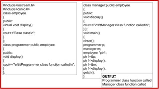 #include<iostream.h>
#include<conio.h>
class employee
{
public:
virtual void display()
{
cout<<"Base classn";
}
};
class programmer:public employee
{
public:
void display()
{
cout<<"nttProgrammer class function calledn";
}
};
class manager:public employee
{
public:
void display()
{
cout<<"nttManager class function calledn";
} };
void main()
{
clrscr();
programmer p;
manager m;
employee *ptr1;
ptr1=&p;
ptr1->display();
ptr1=&m;
ptr1->display();
getch();
} OUTPUT
Programmer class function called
Manager class function called
 