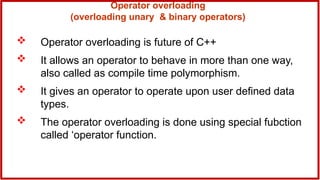 Operator overloading
(overloading unary & binary operators)
 Operator overloading is future of C++
 It allows an operator to behave in more than one way,
also called as compile time polymorphism.
 It gives an operator to operate upon user defined data
types.
 The operator overloading is done using special fubction
called ‘operator function.
 