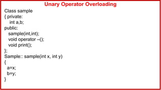 Unary Operator Overloading
Class sample
{ private:
int a,b;
public:
sample(int,int);
void operator –();
void print();
};
Sample:: sample(int x, int y)
{
a=x;
b=y;
}
 