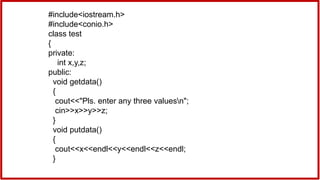 #include<iostream.h>
#include<conio.h>
class test
{
private:
int x,y,z;
public:
void getdata()
{
cout<<"Pls. enter any three valuesn";
cin>>x>>y>>z;
}
void putdata()
{
cout<<x<<endl<<y<<endl<<z<<endl;
}
 