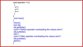 void operator ++()
{
x++;
y++;
z++;
}
};
void main()
{
clrscr();
test obj;
obj.getdata();
cout<<"before operator overloading the values aren";
obj.putdata();
obj++;
cout<<"After operator overloading the values aren";
obj.putdata();
getch();
}
 