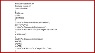 #include<iostream.h>
#include<conio.h>
class distance
{
float x,y,z;
public:
void feet()
{
cout<<"n Enter the distance in feetsn";
cin>>x>>y>>z;
cout<<"n Distance in feets are==>";
cout<<"n x-->"<<x<<"n y-->"<<y<<"n z-->"<<z;
}
void inches()
{
cout<<"n Distance in inchesn";
x=x*12;
y=y*12;
z=z*12;
cout<<"n x:"<<x<<"n y:"<<y<<"n z:"<<z;
}
 