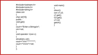 #include<iostream.h>
#include<conio.h>
#include<string.h>
class con
{
char str[10];
public :
void get()
{
cout<<"Enter a Stringsn";
cin>>str;
}
void operator +(con c)
{
strcat(str,c.str);
cout<<"nn**********";
cout<<"nnn"<<str;
}
};
void main()
{
clrscr();
con c1,c2;
c1.get();
C2.get();
c1+c2;
getch();
}
 