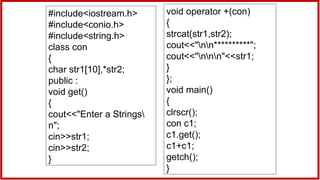 #include<iostream.h>
#include<conio.h>
#include<string.h>
class con
{
char str1[10],*str2;
public :
void get()
{
cout<<"Enter a Strings
n";
cin>>str1;
cin>>str2;
}
void operator +(con)
{
strcat(str1,str2);
cout<<"nn**********";
cout<<"nnn"<<str1;
}
};
void main()
{
clrscr();
con c1;
c1.get();
c1+c1;
getch();
}
 