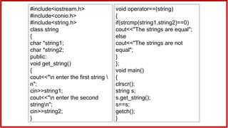 #include<iostream.h>
#include<conio.h>
#include<string.h>
class string
{
char *string1;
char *string2;
public:
void get_string()
{
cout<<"n enter the first string 
n";
cin>>string1;
cout<<"n enter the second
stringn";
cin>>string2;
}
void operator==(string)
{
if(strcmp(string1,string2)==0)
cout<<"The strings are equal";
else
cout<<"The strings are not
equal";
}
};
void main()
{
clrscr();
string s;
s.get_string();
s==s;
getch();
}
 