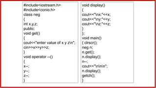 #include<iostream.h>
#include<conio.h>
class neg
{
int x,y,z;
public:
void get()
{
cout<<"enter value of x y zn";
cin>>x>>y>>z;
}
void operator --()
{
x--;
y--;
z--;
}
void display()
{
cout<<"nx:"<<x;
cout<<"ny:"<<y;
cout<<"nz:"<<z;
}
};
void main()
{ clrscr();
neg n;
n.get();
n.display();
n--;
cout<<"nnn";
n.display();
getch();
}
 
