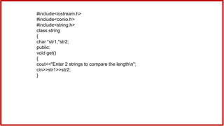 #include<iostream.h>
#include<conio.h>
#include<string.h>
class string
{
char *str1,*str2;
public:
void get()
{
cout<<"Enter 2 strings to compare the lengthn";
cin>>str1>>str2;
}
 