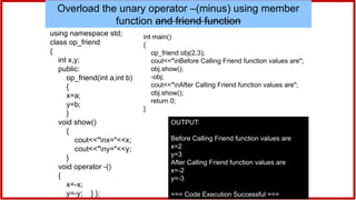 #include<iostream>
using namespace std;
class op_friend
{
int x,y;
public:
op_friend(int a,int b)
{
x=a;
y=b;
}
void show()
{
cout<<"nx="<<x;
cout<<"ny="<<y;
}
void operator -()
{
x=-x;
y=-y; } };
int main()
{
op_friend obj(2,3);
cout<<"nBefore Calling Friend function values are";
obj.show();
-obj;
cout<<"nAfter Calling Friend function values are";
obj.show();
return 0;
}
OUTPUT:
Before Calling Friend function values are
x=2
y=3
After Calling Friend function values are
x=-2
y=-3
=== Code Execution Successful ===
Overload the unary operator –(minus) using member
function and friend function
 