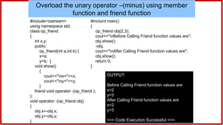 #include<iostream>
using namespace std;
class op_friend
{
int x,y;
public:
op_friend(int a,int b) {
x=a;
y=b; }
void show()
{
cout<<"nx="<<x;
cout<<"ny="<<y;
}
friend void operator -(op_friend );
};
void operator -(op_friend obj)
{
obj.x=-obj.x;
obj.y=-obj.y;
}
Overload the unary operator –(minus) using member
function and friend function
#incluint main()
{
op_friend obj(2,3);
cout<<"nBefore Calling Friend function values are";
obj.show();
-obj;
cout<<"nAfter Calling Friend function values are";
obj.show();
return 0;
}
OUTPUT:
Before Calling Friend function values are
x=2
y=3
After Calling Friend function values are
x=2
y=3
=== Code Execution Successful ===
 