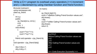 Write a C++ program to overload unary operators (++) increment
and (--) decrement by using member function and friend function.
#include<iostream>
using namespace std;
class op_friend
{
int x,y;
public:
op_friend(int a, int b) {
x=a;
y=b; }
void show()
{
cout<<"nx="<<x;
cout<<"ny="<<y;
}
friend void operator --(op_friend &);
};
void operator --(op_friend &obj)
{
obj.x=obj.x-1;
obj.y=obj.y-1;
}
int main()
{
op_friend obj(2,3);
cout<<"nBefore Calling Friend function values are";
obj.show();
--obj;
cout<<"nAfter Calling Friend function values are";
obj.show();
return 0;
}
OUTPUT:
Before Calling Friend function values are
x=2
y=3
After Calling Friend function values are
x=1
y=2
=== Code Execution Successful ===
 