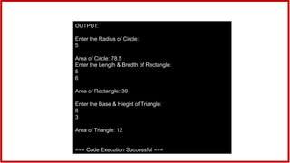 OUTPUT:
Enter the Radius of Circle:
5
Area of Circle: 78.5
Enter the Length & Bredth of Rectangle:
5
6
Area of Rectangle: 30
Enter the Base & Hieght of Triangle:
8
3
Area of Triangle: 12
=== Code Execution Successful ===
 