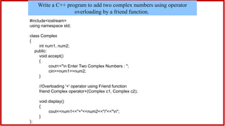 #include<iostream>
using namespace std;
class Complex
{
int num1, num2;
public:
void accept()
{
cout<<"n Enter Two Complex Numbers : ";
cin>>num1>>num2;
}
//Overloading '+' operator using Friend function
friend Complex operator+(Complex c1, Complex c2);
void display()
{
cout<<num1<<"+"<<num2<<"i"<<"n";
}
};
Write a C++ program to add two complex numbers using operator
overloading by a friend function.
 