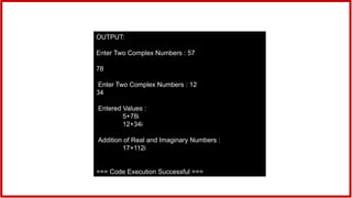 OUTPUT:
Enter Two Complex Numbers : 57
78
Enter Two Complex Numbers : 12
34
Entered Values :
5+78i
12+34i
Addition of Real and Imaginary Numbers :
17+112i
=== Code Execution Successful ===
 
