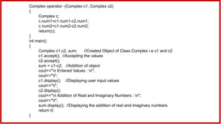 Complex operator -(Complex c1, Complex c2)
{
Complex c;
c.num1=c1.num1-c2.num1;
c.num2=c1.num2-c2.num2;
return(c);
}
int main()
{
Complex c1,c2, sum; //Created Object of Class Complex i.e c1 and c2
c1.accept(); //Accepting the values
c2.accept();
sum = c1-c2; //Addition of object
cout<<"n Entered Values : n";
cout<<"t";
c1.display(); //Displaying user input values
cout<<"t";
c2.display();
cout<<"n Addition of Real and Imaginary Numbers : n";
cout<<"t";
sum.display(); //Displaying the addition of real and imaginary numbers
return 0;
}
 