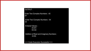 OUTPUT:
Enter Two Complex Numbers : 45
87
Enter Two Complex Numbers : 54
32
Entered Values :
45-87i
54-32i
Addition of Real and Imaginary Numbers :
-9-55i
=== Code Execution Successful ===
 