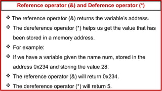 Reference operator (&) and Deference operator (*)
 The reference operator (&) returns the variable’s address.
 The dereference operator (*) helps us get the value that has
been stored in a memory address.
 For example:
 If we have a variable given the name num, stored in the
address 0x234 and storing the value 28.
 The reference operator (&) will return 0x234.
 The dereference operator (*) will return 5.
 
