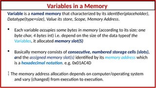 Variables in a Memory
Variable is a named memory that characterized by its identifier(placeholder),
Datatype(type+size), Value its store, Scope, Memory Address.
 Each variable occupies some bytes in memory (according to its size; one
byte char, 4 bytes int) i.e. depend on the size of the data typeof the
Variables, it allocated memory slot(S)
 Basically memory consists of consecutive, numbered storage cells (slots),
and the assigned memory slot(s) identified by its memory address which
is a hexadecimal notation. e.g. 0x01AC4D
 The memory address allocation depends on computer/operating system
and vary (changed) from execution to execution.
 