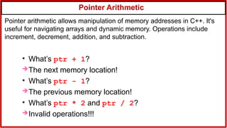 Pointer Arithmetic
●
What’s ptr + 1?
The next memory location!
●
What’s ptr - 1?
The previous memory location!
●
What’s ptr * 2 and ptr / 2?
Invalid operations!!!
Pointer arithmetic allows manipulation of memory addresses in C++. It's
useful for navigating arrays and dynamic memory. Operations include
increment, decrement, addition, and subtraction.
 