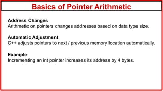 Basics of Pointer Arithmetic
Address Changes
Arithmetic on pointers changes addresses based on data type size.
Automatic Adjustment
C++ adjusts pointers to next / previous memory location automatically.
Example
Incrementing an int pointer increases its address by 4 bytes.
 