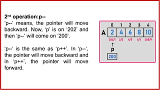 2nd
operation:p--
‘p--‘ means, the pointer will move
backward. Now, ‘p’ is on ‘202’ and
then ‘p--‘ will come on ‘200’.
‘p--‘ is the same as ‘p++’. In ‘p--‘,
the pointer will move backward and
in ‘p++’, the pointer will move
forward.
 