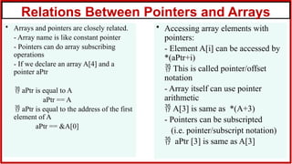 Relations Between Pointers and Arrays
• Arrays and pointers are closely related.
- Array name is like constant pointer
- Pointers can do array subscribing
operations
- If we declare an array A[4] and a
pointer aPtr
 aPtr is equal to A
aPtr == A
 aPtr is equal to the address of the first
element of A
aPtr == &A[0]
• Accessing array elements with
pointers:
- Element A[i] can be accessed by
*(aPtr+i)
 This is called pointer/offset
notation
- Array itself can use pointer
arithmetic
 A[3] is same as *(A+3)
- Pointers can be subscripted
(i.e. pointer/subscript notation)
 aPtr [3] is same as A[3]
 