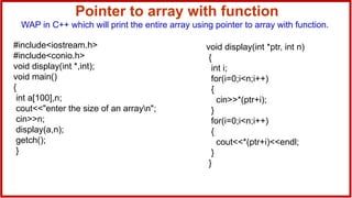 Pointer to array with function
WAP in C++ which will print the entire array using pointer to array with function.
#include<iostream.h>
#include<conio.h>
void display(int *,int);
void main()
{
int a[100],n;
cout<<"enter the size of an arrayn";
cin>>n;
display(a,n);
getch();
}
void display(int *ptr, int n)
{
int i;
for(i=0;i<n;i++)
{
cin>>*(ptr+i);
}
for(i=0;i<n;i++)
{
cout<<*(ptr+i)<<endl;
}
}
 