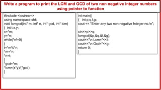 Write a program to print the LCM and GCD of two non negative integer numbers
using pointer to function
#include <iostream>
using namespace std;
void lcmgcd(int* m, int* n, int* gcd, int* lcm)
{ int t,x,y;
x=*m;
y=*n;
while(*n!=0)
{
t=*m%*n;
*m=*n;
*n=t;
}
*gcd=*m;
*lcm=(x*y)/(*gcd);
}
int main()
{ int p,q,l,g;
cout << "Enter any two non negative Integer no.n";
cin>>p>>q;
lcmgcd(&p,&q,&l,&g);
cout<<"n Lcm="<<l;
cout<<"n Gcd="<<g;
return 0;
}
 