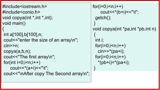 #include<iostream.h>
#include<conio.h>
void copya(int *,int *,int);
void main()
{
int a[100],b[100],n;
cout<<"enter the size of an arrayn";
cin>>n;
copya(a,b,n);
cout<<"The first arrayn";
for(int i=0;i<n;i++)
cout<<*(a+i)<<"t";
cout<<"nAfter copy The Second arrayn";
for(i=0;i<n;i++)
cout<<*(b+i)<<"t";
getch();
}
void copya(int *pa,int *pb,int n)
{
int i;
for(i=0;i<n;i++)
cin>>*(pa+i);
for(i=0;i<n;i++)
*(pb+i)=*(pa+i);
}
 