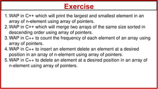 Exercise
1.WAP in C++ which will print the largest and smallest element in an
array of n-element using array of pointers.
2.WAP in C++ which will merge two arrays of the same size sorted in
descending order using array of pointers.
3.WAP in C++ to count the frequency of each element of an array using
array of pointers.
4.WAP in C++ to insert an element delete an element at a desired
position in an array of n-element using array of pointers.
5.WAP in C++ to delete an element at a desired position in an array of
n-element using array of pointers.
 