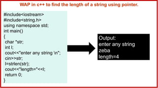 WAP in c++ to find the length of a string using pointer.
#include<iostream>
#include<string.h>
using namespace std;
int main()
{
char *str;
int l;
cout<<"enter any string n";
cin>>str;
l=strlen(str);
cout<<"length="<<l;
return 0;
}
Output:
enter any string
zeba
length=4
 