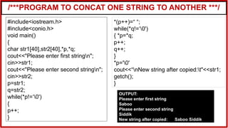 /***PROGRAM TO CONCAT ONE STRING TO ANOTHER ***/
#include<iostream.h>
#include<conio.h>
void main()
{
char str1[40],str2[40],*p,*q;
cout<<"Please enter first stringn";
cin>>str1;
cout<<"Please enter second stringn";
cin>>str2;
p=str1;
q=str2;
while(*p!=‘0')
{
p++;
}
*(p++)=“ “;
while(*q!=‘0')
{ *p=*q;
p++;
q++;
}
*p='0'
cout<<“nNew string after copied:t"<<str1;
getch();
}
OUTPUT:
Please enter first string
Saboo
Please enter second string
Siddik
New string after copied: Saboo Siddik
 