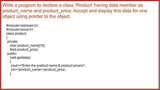 Write a program to declare a class ‘Product’ having data member as
product_name and product_price. Accept and display this data for one
object using pointer to the object.
#include<iostream.h>
#include<conio.h>
class product
{
private:
char product_name[15];
float product_price;
public:
void getdata()
{
cout<<"Enter the product name & product pricen";
cin>>product_name>>product_price;
}
 