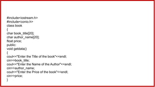 #include<iostream.h>
#include<conio.h>
class book
{
char book_title[20];
char author_name[20];
float price;
public:
void getdata()
{
cout<<"Enter the Title of the book"<<endl;
cin>>book_title;
cout<<"Enter the Name of the Author"<<endl;
cin>>author_name;
cout<<"Enter the Price of the book"<<endl;
cin>>price;
}
 