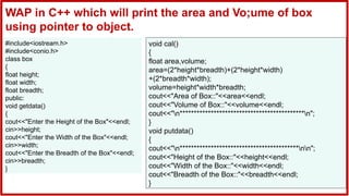 #include<iostream.h>
#include<conio.h>
class box
{
float height;
float width;
float breadth;
public:
void getdata()
{
cout<<"Enter the Height of the Box"<<endl;
cin>>height;
cout<<"Enter the Width of the Box"<<endl;
cin>>width;
cout<<"Enter the Breadth of the Box"<<endl;
cin>>breadth;
}
void cal()
{
float area,volume;
area=(2*height*breadth)+(2*height*width)
+(2*breadth*width);
volume=height*width*breadth;
cout<<"Area of Box::"<<area<<endl;
cout<<"Volume of Box::"<<volume<<endl;
cout<<"n********************************************n";
}
void putdata()
{
cout<<"n******************************************nn";
cout<<"Height of the Box::"<<height<<endl;
cout<<"Width of the Box::"<<width<<endl;
cout<<"Breadth of the Box::"<<breadth<<endl;
}
WAP in C++ which will print the area and Vo;ume of box
using pointer to object.
 
