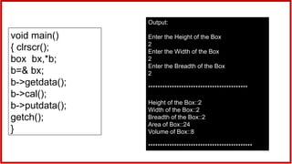void main()
{ clrscr();
box bx,*b;
b=& bx;
b->getdata();
b->cal();
b->putdata();
getch();
}
Output:
Enter the Height of the Box
2
Enter the Width of the Box
2
Enter the Breadth of the Box
2
******************************************
Height of the Box::2
Width of the Box::2
Breadth of the Box::2
Area of Box::24
Volume of Box::8
********************************************
 
