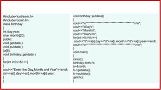 #include<iostream.h>
#include<conio.h>
class birthday
{
int day,year;
char month[20];
public:
void getdata();
void putdata();
}a[5];
void birthday::getdata()
{
for(int i=0;i<5;i++)
{
cout<<"Enter the Day,Month and Year"<<endl;
cin>>a[i].day>>a[i].month>>a[i].year;
}
}
void birthday::putdata()
{
cout<<"n*****************************************nn";
cout<<"tDayt";
cout<<"Montht";
cout<<"Yearnn";
for(int i=0;i<5;i++)
cout<<"t"<<a[i].day<<"t"<<a[i].month<<"t"<<a[i].year<<endl;
cout<<"n******************************************nn";
}
void main()
{
clrscr();
birthday birth,*b;
b=& birth;
b->getdata();
b->putdata();
getch();
}
 