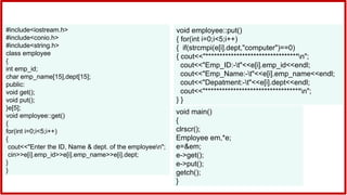 #include<iostream.h>
#include<conio.h>
#include<string.h>
class employee
{
int emp_id;
char emp_name[15],dept[15];
public:
void get();
void put();
}e[5];
void employee::get()
{
for(int i=0;i<5;i++)
{
cout<<"Enter the ID, Name & dept. of the employeen";
cin>>e[i].emp_id>>e[i].emp_name>>e[i].dept;
}
}
void employee::put()
{ for(int i=0;i<5;i++)
{ if(strcmpi(e[i].dept,"computer")==0)
{ cout<<"*********************************n";
cout<<"Emp_ID:-t"<<e[i].emp_id<<endl;
cout<<"Emp_Name:-t"<<e[i].emp_name<<endl;
cout<<"Depatment:-t"<<e[i].dept<<endl;
cout<<"**********************************n";
} }
void main()
{
clrscr();
Employee em,*e;
e=&em;
e->get();
e->put();
getch();
}
 