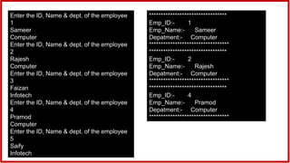 Enter the ID, Name & dept. of the employee
1
Sameer
Computer
Enter the ID, Name & dept. of the employee
2
Rajesh
Computer
Enter the ID, Name & dept. of the employee
3
Faizan
Infotech
Enter the ID, Name & dept. of the employee
4
Pramod
Computer
Enter the ID, Name & dept. of the employee
5
Saify
Infotech
*********************************
Emp_ID:- 1
Emp_Name:- Sameer
Depatment:- Computer
**********************************
*********************************
Emp_ID:- 2
Emp_Name:- Rajesh
Depatment:- Computer
**********************************
*********************************
Emp_ID:- 4
Emp_Name:- Pramod
Depatment:- Computer
**********************************
 