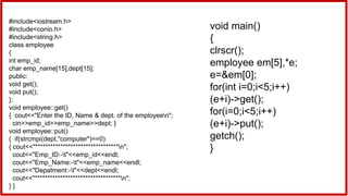 #include<iostream.h>
#include<conio.h>
#include<string.h>
class employee
{
int emp_id;
char emp_name[15],dept[15];
public:
void get();
void put();
};
void employee::get()
{ cout<<"Enter the ID, Name & dept. of the employeen";
cin>>emp_id>>emp_name>>dept; }
void employee::put()
{ if(strcmpi(dept,"computer")==0)
{ cout<<"*********************************n";
cout<<"Emp_ID:-t"<<emp_id<<endl;
cout<<"Emp_Name:-t"<<emp_name<<endl;
cout<<"Depatment:-t"<<dept<<endl;
cout<<"**********************************n";
} }
void main()
{
clrscr();
employee em[5],*e;
e=&em[0];
for(int i=0;i<5;i++)
(e+i)->get();
for(i=0;i<5;i++)
(e+i)->put();
getch();
}
 