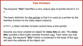 The keyword "this" identifies a very unique type of pointer found in C+
+.
The basic definition for this pointer is that it is used as a pointer by the
member function to the class object instance.
In C++, a static member function cannot have a this pointer.
Assume you have created an object for class Abc as abc. The class
Abc consists a Non-static member function ns(). Then when you call
the ns(), the keyword "this" which is contained in the body of the ns()
will store the address of the object abc.
This Pointers
 