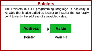 Pointers
The Pointers in C++ programming language is basically a
variable that is also called as locator or installer that generally
point towards the address of a provided value.
 