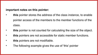 important notes on this pointer:
• this pointer stores the address of the class instance, to enable
pointer access of the members to the member functions of the
class.
• this pointer is not counted for calculating the size of the object.
• this pointers are not accessible for static member functions.
• this pointers are not modifiable.
• The following example gives the use of 'this' pointer
 