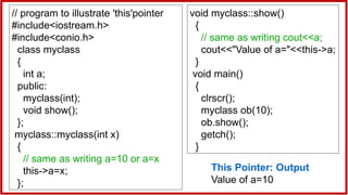 // program to illustrate 'this'pointer
#include<iostream.h>
#include<conio.h>
class myclass
{
int a;
public:
myclass(int);
void show();
};
myclass::myclass(int x)
{
// same as writing a=10 or a=x
this->a=x;
};
void myclass::show()
{
// same as writing cout<<a;
cout<<"Value of a="<<this->a;
}
void main()
{
clrscr();
myclass ob(10);
ob.show();
getch();
}
This Pointer: Output
Value of a=10
 