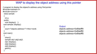 WAP to display the object address using this pointer
// program to display the objesct's address using 'this'pointer
#include<iostream.h>
#include<conio.h>
class sample
{
int a;
public:
void display(); };
void sample::display()
{
cout<<"objects address="<<this<<endl;
}
void main()
{
clrscr();
sample obj1,obj2,obj3;
obj1.display();
obj2.display();
obj3.display();
getch();
}
Output:
objects address=0x8fabfff4
objects address=0x8fabfff2
objects address=0x8fabfff0
 