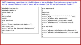 WAP to declare a class ‘distance’ to hold distance in feet and inches. Overload unary minus operator
so that values of feet and inches of object will be negated. (use this pointer in operator function.)
#include<iostream.h>
#include<conio.h>
class distance
{
int inch,feet;
public:
void getdata()
{
cout<<"Enter the distance in feets==>t";
cin>>this->feet;
cout<<"nEnter the distance in inches==>t";
cin>>this->inch;
}
void operator-()
{
feet=-feet;
inch=-inch;
cout<<"nn********************************nn";
cout<<"nValues after negationn";
cout<<"nfeets==>t"<<this->feet<<endl;
cout<<"ninches==>t"<<this->inch<<endl;
}
void putdata()
{
cout<<"nDistance in feets==>t"<<feet<<endl;
cout<<"nDistance in inches==>t"<<inch<<endl;
}
};
 