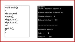OUTPUT:
Enter the distance in feets==> 2
Enter the distance in inches==> 200
Distance in feets==> 2
Distance in inches==> 200
********************************
Values after negation
feets==> -2
inches==> -200
void main()
{
distance d;
clrscr();
d.getdata();
d.putdata();
-d;
getch();
}
 