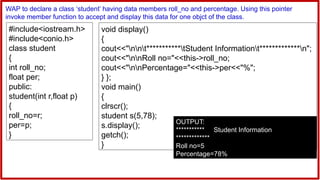 #include<iostream.h>
#include<conio.h>
class student
{
int roll_no;
float per;
public:
student(int r,float p)
{
roll_no=r;
per=p;
}
WAP to declare a class ‘student’ having data members roll_no and percentage. Using this pointer
invoke member function to accept and display this data for one objct of the class.
void display()
{
cout<<"nnt***********tStudent Informationt*************n";
cout<<"nnRoll no="<<this->roll_no;
cout<<"nnPercentage="<<this->per<<"%";
} };
void main()
{
clrscr();
student s(5,78);
s.display();
getch();
}
OUTPUT:
*********** Student Information
*************
Roll no=5
Percentage=78%
 