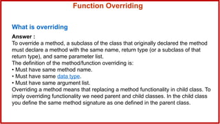 Function Overriding
What is overriding
Answer :
To override a method, a subclass of the class that originally declared the method
must declare a method with the same name, return type (or a subclass of that
return type), and same parameter list.
The definition of the method/function overriding is:
• Must have same method name.
• Must have same data type.
• Must have same argument list.
Overriding a method means that replacing a method functionality in child class. To
imply overriding functionality we need parent and child classes. In the child class
you define the same method signature as one defined in the parent class.
 